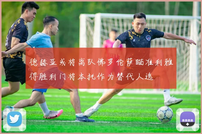 德赫亚或将离队佛罗伦萨瞄准利雅得胜利门将本托作为替代人选