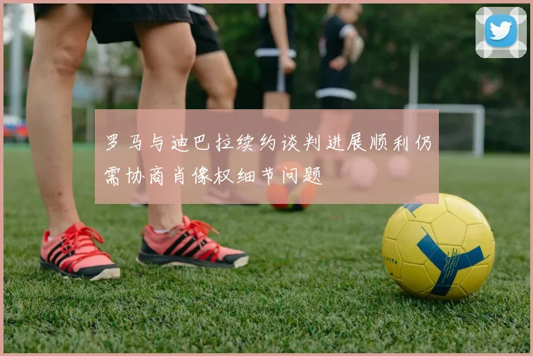 罗马与迪巴拉续约谈判进展顺利仍需协商肖像权细节问题