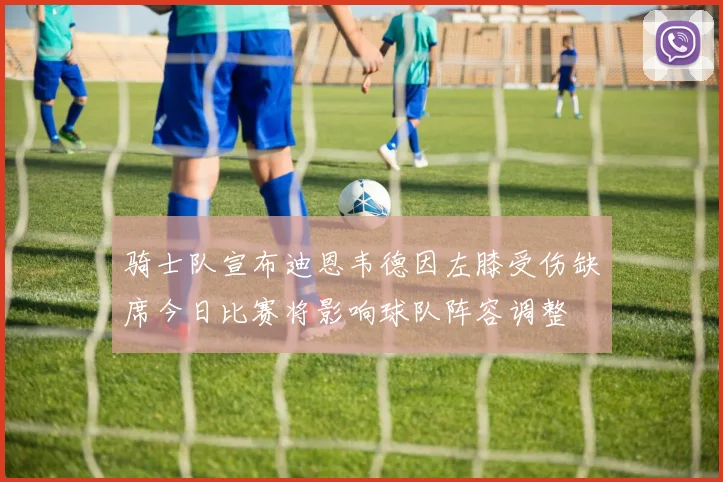 骑士队宣布迪恩韦德因左膝受伤缺席今日比赛将影响球队阵容调整