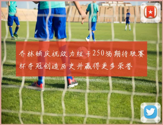 乔林顿庆祝效力纽卡250场期待联赛杯夺冠创造历史并赢得更多荣誉