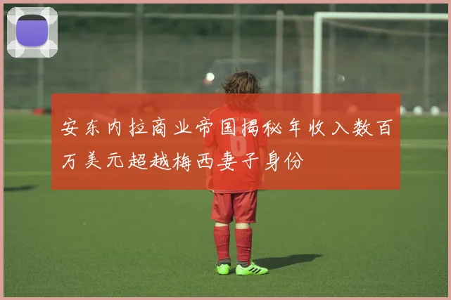安东内拉商业帝国揭秘年收入数百万美元超越梅西妻子身份