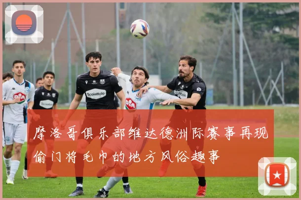 摩洛哥俱乐部维达德洲际赛事再现偷门将毛巾的地方风俗趣事