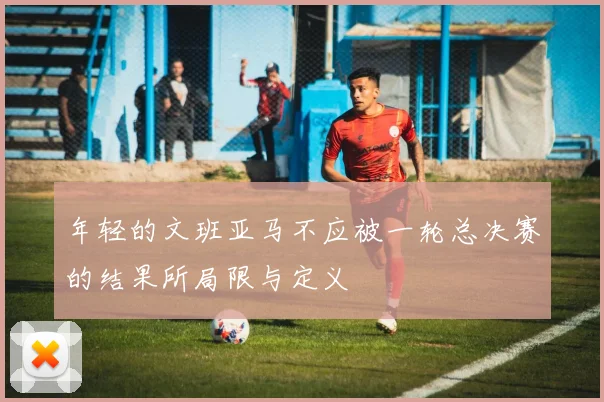 年轻的文班亚马不应被一轮总决赛的结果所局限与定义