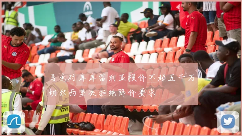 马竞对库库雷利亚报价不超五千万切尔西坚决拒绝降价要求