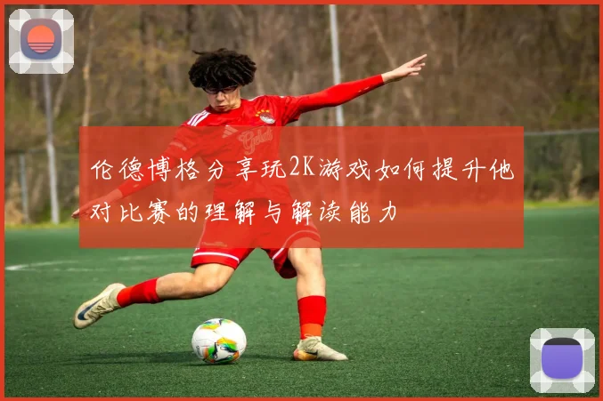 伦德博格分享玩2K游戏如何提升他对比赛的理解与解读能力