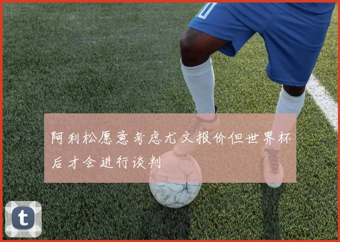 阿利松愿意考虑尤文报价但世界杯后才会进行谈判