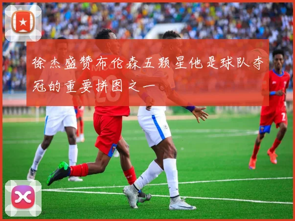徐杰盛赞布伦森五颗星他是球队夺冠的重要拼图之一