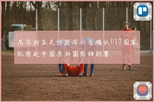 尼日利亚足协发布公告确认U17国家队将赴中国参加国际锦标赛
