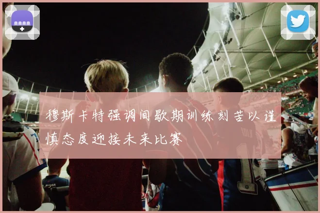 穆斯卡特强调间歇期训练刻苦以谨慎态度迎接未来比赛