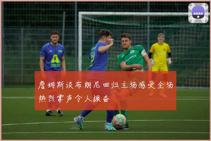 詹姆斯谈布朗尼回归主场感受全场热烈掌声令人振奋