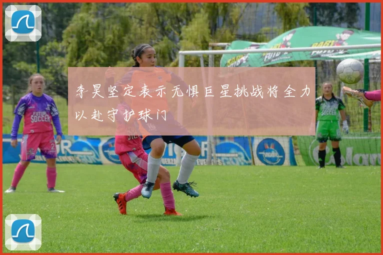 李昊坚定表示无惧巨星挑战将全力以赴守护球门