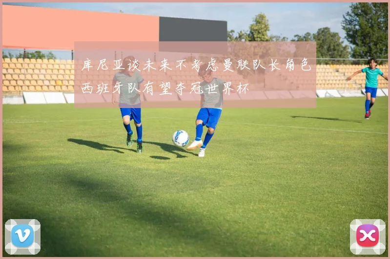 库尼亚谈未来不考虑曼联队长角色西班牙队有望夺冠世界杯