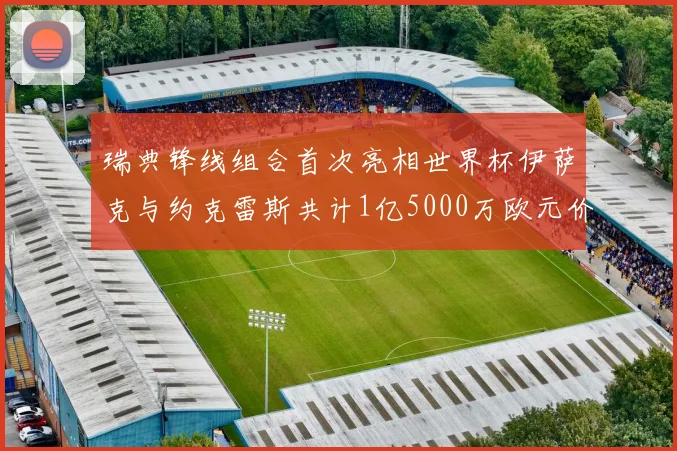 瑞典锋线组合首次亮相世界杯伊萨克与约克雷斯共计1亿5000万欧元价值
