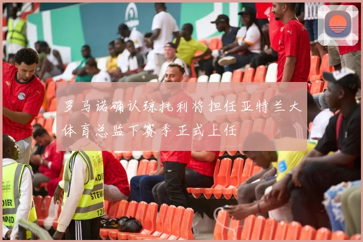 罗马诺确认琼托利将担任亚特兰大体育总监下赛季正式上任