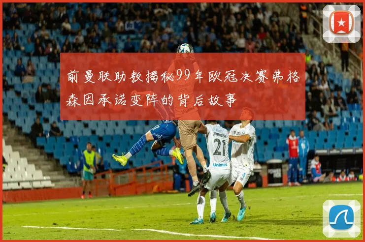 前曼联助教揭秘99年欧冠决赛弗格森因承诺变阵的背后故事