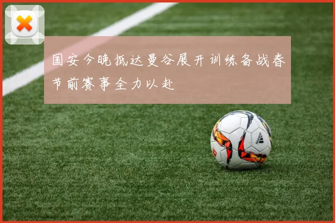 国安今晚抵达曼谷展开训练备战春节前赛事全力以赴