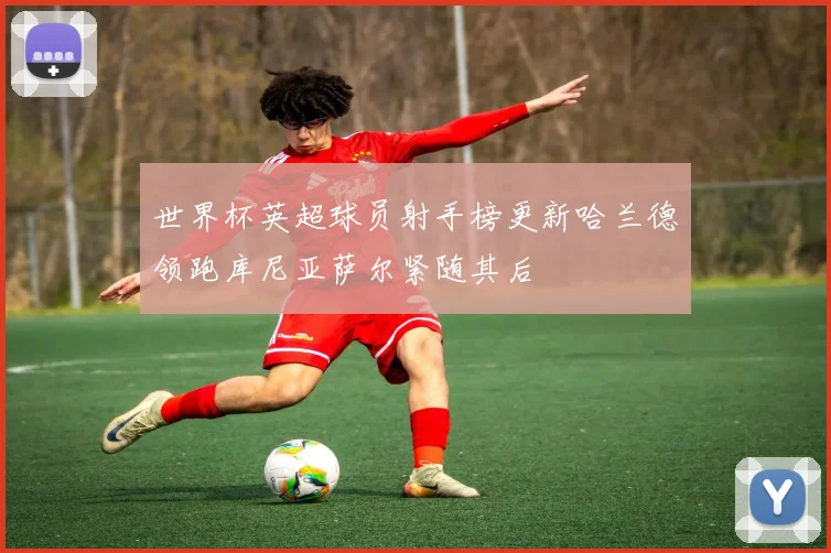 世界杯英超球员射手榜更新哈兰德领跑库尼亚萨尔紧随其后