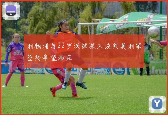 利物浦与22岁沃顿深入谈判奥利塞签约希望渺茫