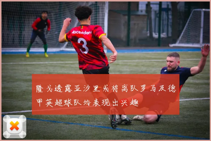 隆戈透露亚沙里或将离队罗马及德甲英超球队均表现出兴趣