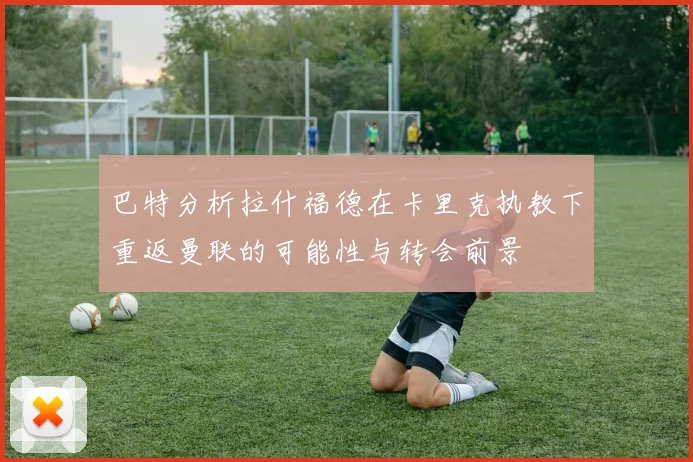 巴特分析拉什福德在卡里克执教下重返曼联的可能性与转会前景