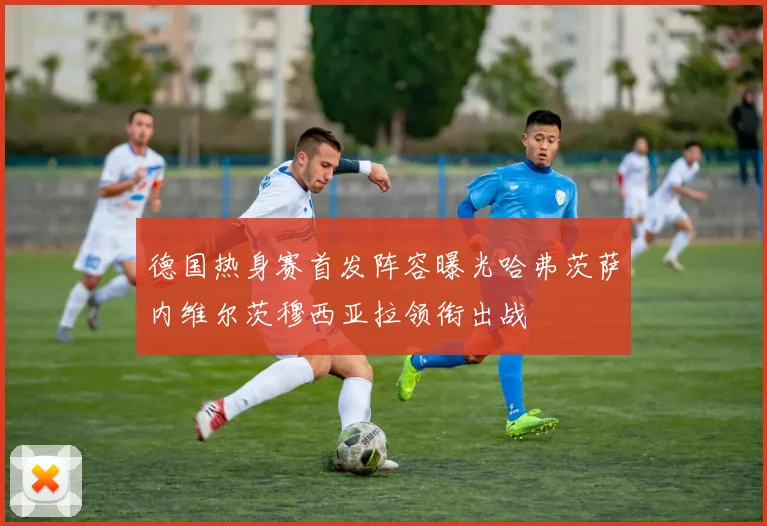 德国热身赛首发阵容曝光哈弗茨萨内维尔茨穆西亚拉领衔出战