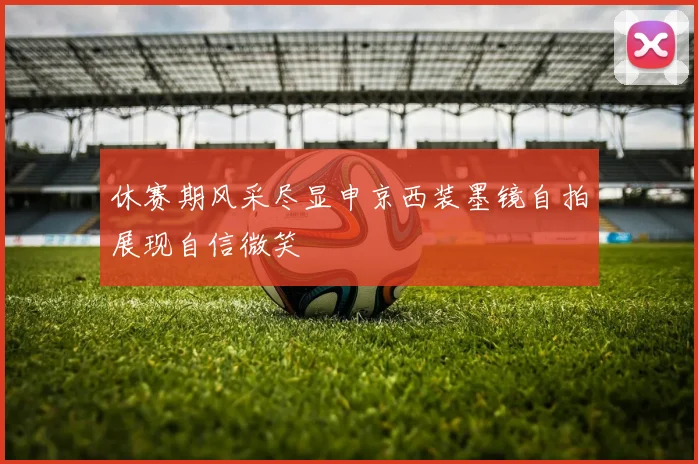 休赛期风采尽显申京西装墨镜自拍展现自信微笑