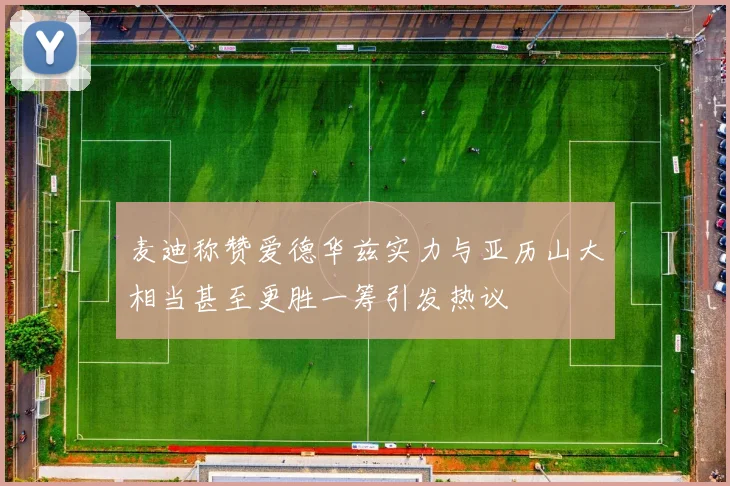 麦迪称赞爱德华兹实力与亚历山大相当甚至更胜一筹引发热议