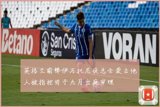 英格兰前锋伊万托尼夜总会袭击他人被指控将于九月出庭审理